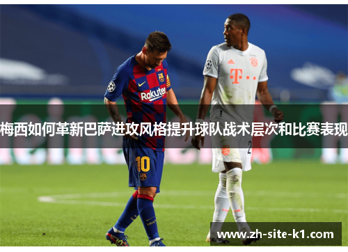 梅西如何革新巴萨进攻风格提升球队战术层次和比赛表现