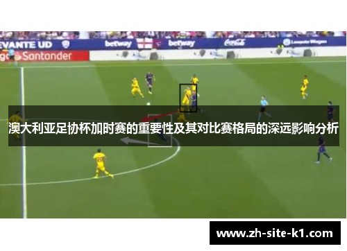 澳大利亚足协杯加时赛的重要性及其对比赛格局的深远影响分析