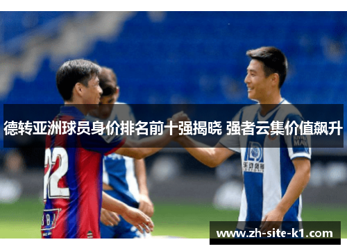 德转亚洲球员身价排名前十强揭晓 强者云集价值飙升