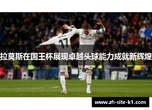 拉莫斯在国王杯展现卓越头球能力成就新辉煌