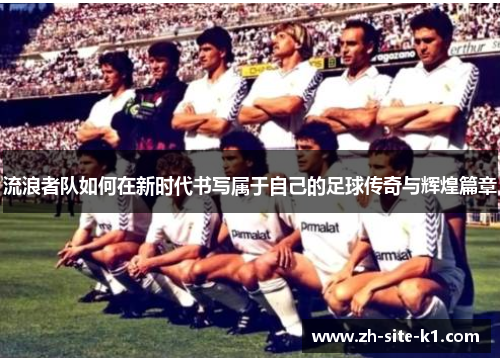 流浪者队如何在新时代书写属于自己的足球传奇与辉煌篇章