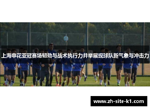 上海申花亚冠赛场韧劲与战术执行力并举展现球队新气象与冲击力